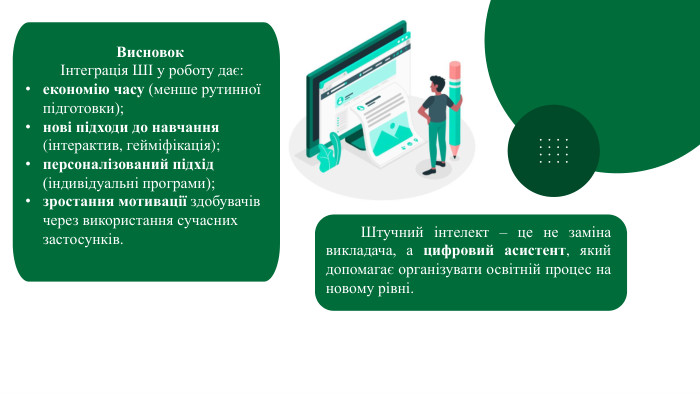 Висновок	Інтеграція ШІ у роботу дає:економію часу (менше рутинної підготовки);нові підходи до навчання (інтерактив, гейміфікація);персоналізований підхід (індивідуальні програми);зростання мотивації здобувачів через використання сучасних застосунків.	Штучний інтелект – це не заміна викладача, а цифровий асистент, який допомагає організувати освітній процес на новому рівні.