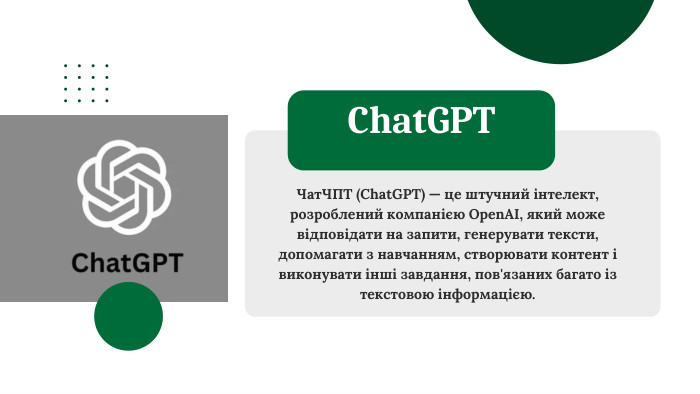 Чат. ЧПТ (Chat. GPT) — це штучний інтелект, розроблений компанією Open. AI, який може відповідати на запити, генерувати тексти, допомагати з навчанням, створювати контент і виконувати інші завдання, пов'язаних багато із текстовою інформацією. Chat. GPT