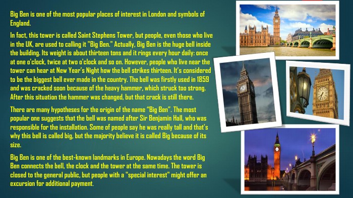 Big Ben is one of the most popular places of interest in London and symbols of England. In fact, this tower is called Saint Stephens Tower, but people, even those who live in the UK, are used to calling it 
