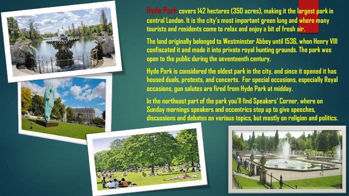 Hyde Park covers 142 hectares (350 acres), making it the largest park in central London. It is the city’s most important green lung and where many tourists and residents come to relax and enjoy a bit of fresh air. The land originally belonged to Westminster Abbey until 1536, when Henry VIII confiscated it and made it into private royal hunting grounds. The park was open to the public during the seventeenth century. Hyde Park is considered the oldest park in the city, and since it opened it has housed duals, protests, and concerts. For special occasions, especially Royal occasions, gun salutes are fired from Hyde Park at midday. In the northeast part of the park you’ll find Speakers’ Corner, where on Sunday mornings speakers and eccentrics step up to give speeches, discussions and debates on various topics, but mostly on religion and politics.
