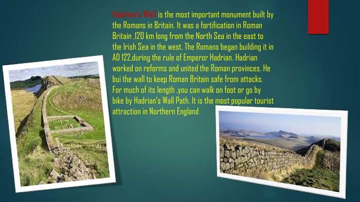 Hadrian's Wall is the most important monument built by the Romans in Britain. It was a fortification in Roman Britain ,120 km long from the North Sea in the east to the lrish Sea in the west. The Romans began building it in AD 122,during the rule of Emperor Hadrian. Hadrian worked on reforms and united the Roman provinces. He bui the wall to keep Roman Britain safe from attacks. For much of its length ,you can walk on foot or go by bike by Hadrian's Wall Path. It is the most popular tourist attraction in Northern England