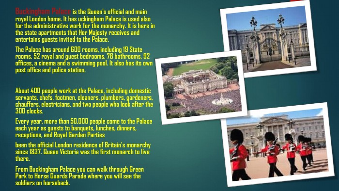 Buckingham Palace is the Queen's official and main royal London home. It has uckingham Palace is used also for the administrative work for the monarchy. It is here in the state apartments that Her Majesty receives and entertains guests invited to the Palace. The Palace has around 600 rooms, including 19 State rooms, 52 royal and guest bedrooms, 78 bathrooms, 92 offices, a cinema and a swimming pool. It also has its own post office and police station. About 400 people work at the Palace, including domestic servants, chefs, footmen, cleaners, plumbers, gardeners, chauffers, electricians, and two people who look after the 300 clocks. Every year, more than 50,000 people come to the Palace each year as guests to banquets, lunches, dinners, receptions, and Royal Garden Partiesbeen the official London residence of Britain's monarchy since 1837. Queen Victoria was the first monarch to live there. From Buckingham Palace you can walk through Green Park to Horse Guards Parade where you will see the soldiers on horseback.