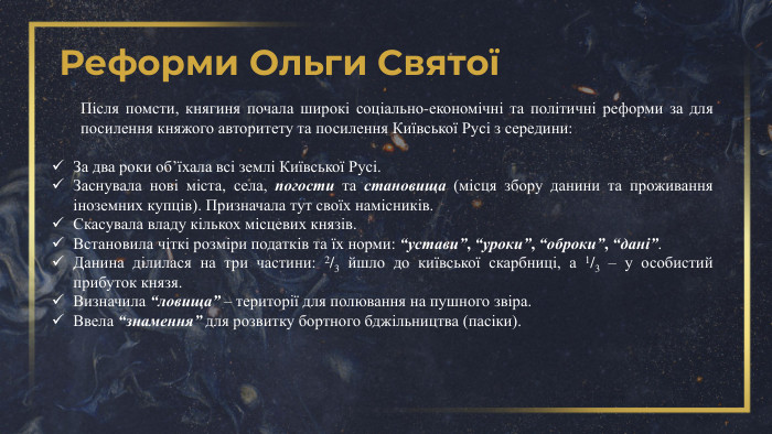Реформи Ольги СвятоїПісля помсти, княгиня почала широкі соціально-економічні та політичні реформи за для посилення княжого авторитету та посилення Київської Русі з середини: За два роки об’їхала всі землі Київської Русі. Заснувала нові міста, села, погости та становища (місця збору данини та проживання іноземних купців). Призначала тут своїх намісників. Скасувала владу кількох місцевих князів. Встановила чіткі розміри податків та їх норми: “устави”, “уроки”, “оброки”, “дані”. Данина ділилася на три частини: 2/3 йшло до київської скарбниці, а 1/3 – у особистий прибуток князя. Визначила “ловища” – території для полювання на пушного звіра. Ввела “знамення” для розвитку бортного бджільництва (пасіки). 