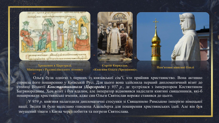 	Ольга була однією з перших із князівської сім’ї, хто прийняв християнство. Вона активно сприяла його поширенню у Київській Русі. Для цього вона здійснила перший дипломатичний візит до столиці Візантії Константинополя (Царгорода) у 957 р., де зустрілася з імператором Костянтином Багрянородним. Хоч візит і був вдалим, але імператор відмовився надіслати княгині священників, які-б поширювали християнське вчення, адже син Ольги Святослав вороже ставився до цього. Хрещення в Царгораді. Мініатюра з Радзивілівського літопису. Сергій Кириллов. «Княгиня Ольга (Хрещення)». Пам'ятник княгині ОльзіУ 959 р. княгиня налагодила дипломатичні стосунки зі Священною Римською імперією німецької нації. Звідти їй було надіслано єпископа Адальберта для поширення християнських ідей. Але він був змушений тікати з Києва через побиття та погрози Святослава.