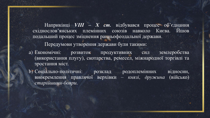 	Наприкінці VІІІ – Х ст. відбувався процес об’єднання східнослов’янських племінних союзів навколо Києва. Йшов подальший процес зміцнення ранньофеодальної держави. Передумови утворення держави були такими: Економічні: розвиток продуктивних сил землеробства (використання плугу), скотарства, ремесел, міжнародної торгівлі та зростання міст. Соціально-політичні: розклад родоплемінних відносин, виокремлення правлячої верхівки – князі, дружина (військо) старійшини-бояри. 
