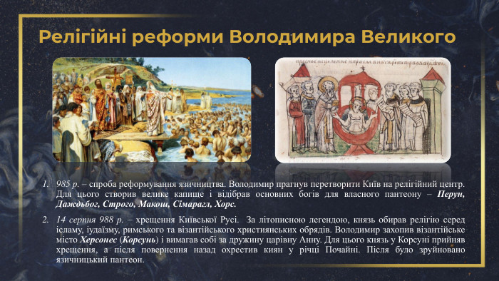 Релігійні реформи Володимира Великого985 р. – спроба реформування язичництва. Володимир прагнув перетворити Київ на релігійний центр. Для цього створив велике капище і відібрав основних богів для власного пантеону – Перун, Даждьбог, Строго, Макош, Сімарагл, Хорс.14 серпня 988 р. – хрещення Київської Русі. За літописною легендою, князь обирав релігію серед ісламу, іудаїзму, римського та візантійського християнських обрядів. Володимир захопив візантійське місто Херсонес (Корсунь) і вимагав собі за дружину царівну Анну. Для цього князь у Корсуні прийняв хрещення, а після повернення назад охрестив киян у річці Почайні. Після було зруйновано язичницький пантеон.