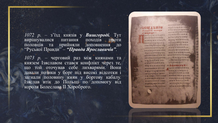 1072 р. – з’їзд князів у Вишгороді. Тут вирішувалися питання походів проти половців та прийняли доповнення до “Руської Правди” – “Правда Ярославичів”. 1073 р. – черговий раз між киянами та князем Ізяславом стався конфлікт через те, що той оточував себе лихварями. Вони давали позики у борг під високі відсотки і загнали половину киян у боргову кабалу. Ізяслав втік до Польщі по допомогу від короля Болеслава ІІ Хороброго. 