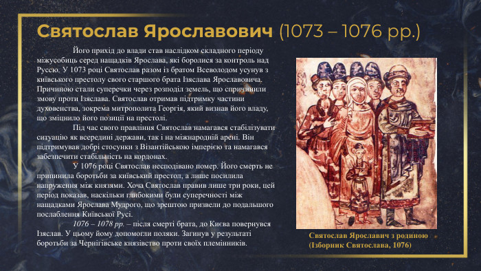 Святослав Ярославович (1073 – 1076 рр.)Святослав Ярославич з родиною (Ізборник Святослава, 1076)	Його прихід до влади став наслідком складного періоду міжусобиць серед нащадків Ярослава, які боролися за контроль над Руссю. У 1073 році Святослав разом із братом Всеволодом усунув з київського престолу свого старшого брата Ізяслава Ярославовича. Причиною стали суперечки через розподіл земель, що спричинили змову проти Ізяслава. Святослав отримав підтримку частини духовенства, зокрема митрополита Георгія, який визнав його владу, що зміцнило його позиції на престолі.	Під час свого правління Святослав намагався стабілізувати ситуацію як всередині держави, так і на міжнародній арені. Він підтримував добрі стосунки з Візантійською імперією та намагався забезпечити стабільність на кордонах. У 1076 році Святослав несподівано помер. Його смерть не припинила боротьби за київський престол, а лише посилила напруження між князями. Хоча Святослав правив лише три роки, цей період показав, наскільки глибокими були суперечності між нащадками Ярослава Мудрого, що зрештою призвели до подальшого послаблення Київської Русі.	1076 – 1078 рр. – після смерті брата, до Києва повернувся Ізяслав. У цьому йому допомогли поляки. Загинув у результаті боротьби за Чернігівське князівство проти своїх племінників. 