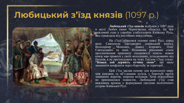Любицький з’їзд князів (1097 р.)	Любецький з’їзд князів відбувся у 1097 році в місті Любеч (нині Чернігівська область). Це був важливий етап у спробах стабілізувати Київську Русь, яка страждала від постійних міжусобиць.	На з’їзді зібралися головні князі Русі, серед яких Святополк Ізяславович (київський князь), Володимир Мономах, Давид Ігоревич, Олег Святославич та інші. Основним рішенням стало проголошення принципу спадковості земель: кожен князь мав правити у своїх володіннях, успадкованих від батьків, а не претендувати на чужі. Гаслом з’їзду стало: 
