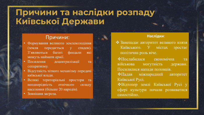 Причини та наслідки розпаду Київської Держави. Причини: Формування великого землеволодіння (земля передається у спадок). З’являються багаті феодали які можуть наймати армії. Посилення децентралізації та сепаратизму. Відсутність чіткого механізму передачі київської влади. Великі територіальні простори та неоднорідність етнічного складу населення (більше 20 народів). Зовнішня загроза. Наслідки: Занепадає авторитет великого князя Київського. У містах зростає політична роль віче. Послабилася економічна та військова могутність держави. Посилилися напади половців. Падав міжнародний авторитет Київської Русі. Відтепер землі Київської Русі у сфері культури почали розвиватися самостійно. 