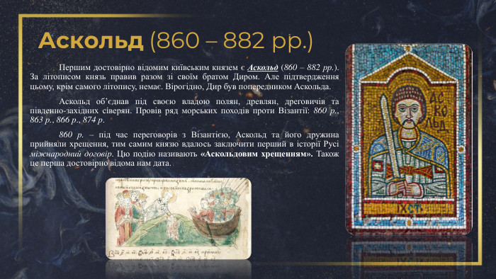 Аскольд (860 – 882 рр.)	Першим достовірно відомим київським князем є Аскольд (860 – 882 рр.). За літописом князь правив разом зі своїм братом Диром. Але підтвердження цьому, крім самого літопису, немає. Вірогідно, Дир був попередником Аскольда. Аскольд об’єднав під своєю владою полян, древлян, дреговичів та південно-західних сіверян. Провів ряд морських походів проти Візантії: 860 р., 863 р., 866 р., 874 р.	860 р. – під час переговорів з Візантією, Аскольд та його дружина прийняли хрещення, тим самим князю вдалось заключити перший в історії Русі міжнародний договір. Цю подію називають «Аскольдовим хрещенням». Також це перша достовірно відома нам дата. 