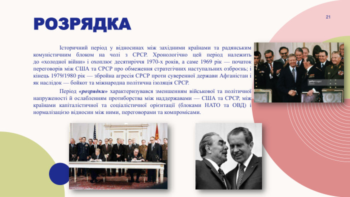 Розрядка	Історичний період у відносинах між західними країнами та радянським комуністичним блоком на чолі з СРСР. Хронологічно цей період належить до «холодної війни» і охоплює десятиріччя 1970-х років, а саме 1969 рік — початок переговорів між США та СРСР про обмеження стратегічних наступальних озброєнь; і кінець 1979/1980 рік — збройна агресія СРСР проти суверенної держави Афганістан і як наслідок — бойкот та міжнародна політична ізоляція СРСР.	Період «розрядки» характеризувався зменшенням військової та політичної напруженості й ослабленням протиборства між наддержавами — США та СРСР, між країнами капіталістичної та соціалістичної орієнтації (блоками НАТО та ОВД) і нормалізацією відносин між ними, переговорами та компромісами.21