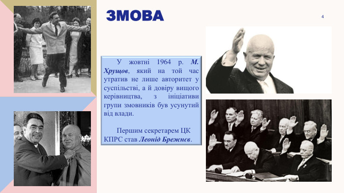 змова4	У жовтні 1964 р. М. Хрущов, який на той час утратив не лише авторитет у суспільстві, а й довіру вищого керівництва, з ініціативи групи змовників був усунутий від влади.	Першим секретарем ЦК КПРС став Леонід Брежнєв.