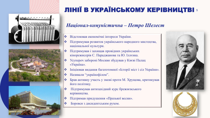 5лінії в українському керівництвіВідстоював економічні інтереси України. Підтримував розвиток українського народного мистецтва, національної культури. Підтримував і захищав провідних українських кінорежисерів С. Параджанова та Ю. Іллєнка. Усупереч забороні Москви збудував у Києві Палац «Україна».Ініціював видання багатотомної «Історії міст і сіл України». Називали “українофілом”. Брав активну участь у змові проти М. Хрущова, критикував його політику. Підтримував антизахідний курс брежнєвського керівництва. Підтримав придушення «Празької весни». Боровся з дисидентським рухом. Націонал-комуністична – Петро Шелест