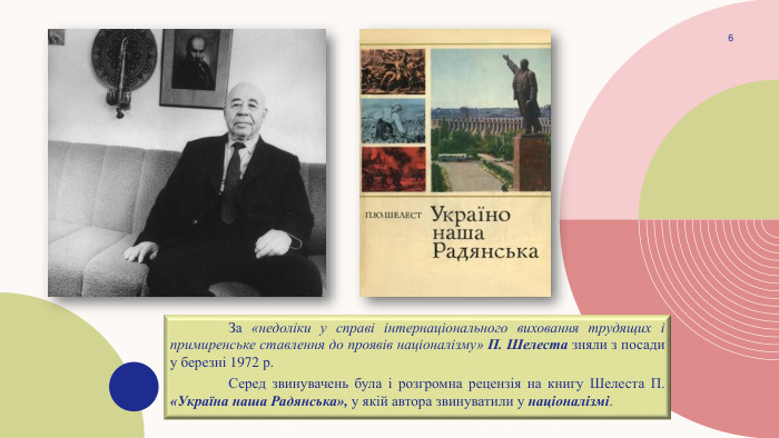 	За «недоліки у справі інтернаціонального виховання трудящих і примиренське ставлення до проявів націоналізму» П. Шелеста зняли з посади у березні 1972 р. Серед звинувачень була і розгромна рецензія на книгу Шелеста П. «Україна наша Радянська», у якій автора звинуватили у націоналізмі.6