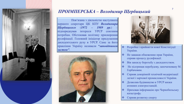 7 Проімперська – Володимир Щербицький	Пов’язана з діяльністю наступного першого секретаря ЦК КПУ Володимира Щербицького (1972 – 1989 рр.) – підпорядкував інтереси УРСР союзним потребам. Обстоював політику прискорення русифікації. Головний ініціатор придушення дисидентського руху в УРСР. Саме за його правління Україну називали “заповідником застою”. Розробка і прийняття нової Конституції України. Не заважав обмеженню прав України, сприяв процесу русифікації. Вів запеклу боротьбу з дисидентством. Не підтримав перебудову, започатковану М. Горбачовим. Сприяв докорінній технічній модернізації легкої і харчової промисловості України. Дозволив будівництво в УРСР низки атомних електростанцій. Приховав інформацію про Чорнобильську катастрофу. Сприяв розвитку спорту