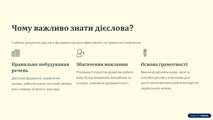 Чому важливо знати дієслова?Глибоке розуміння дієслів є фундаментом для ефективного та грамотного мовлення. Правильне побудування речень. Дієслова формують граматичну основу, забезпечуючи логічний зв'язок між словами та ясність викладу. Збагачення мовлення. Різноманіття дієслів дозволяє робити мову більш виразною, емоційною та точною, уникаючи одноманітності. Основа грамотностіВміння розрізняти види, часи та способи дієслів є ключовим для досягнення високого рівня володіння українською мовою.