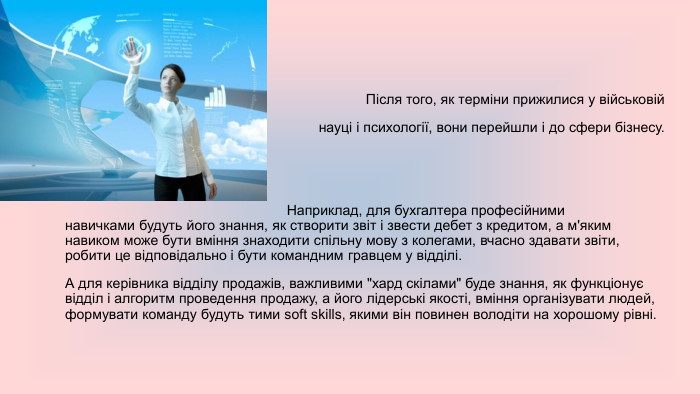  Після того, як терміни прижилися у військовій науці і психології, вони перейшли і до сфери бізнесу. Наприклад, для бухгалтера професійними навичками будуть його знання, як створити звіт і звести дебет з кредитом, а м'яким навиком може бути вміння знаходити спільну мову з колегами, вчасно здавати звіти, робити це відповідально і бути командним гравцем у відділі. А для керівника відділу продажів, важливими 