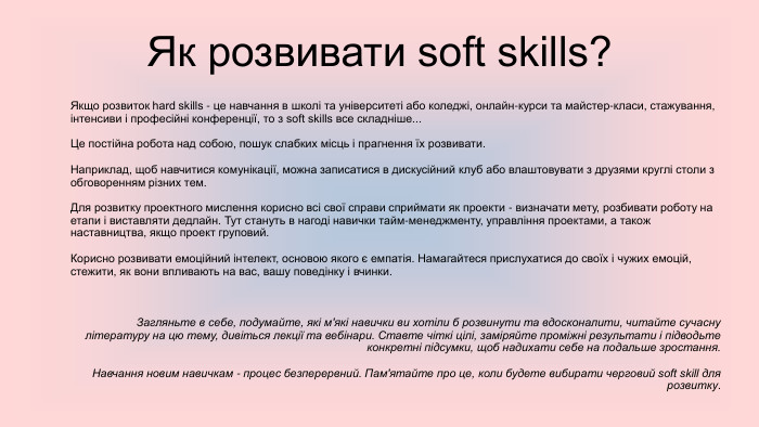  Як розвивати soft skills?Якщо розвиток hard skills - це навчання в школі та університеті або коледжі, онлайн-курси та майстер-класи, стажування, інтенсиви і професійні конференції, то з soft skills все складніше... Це постійна робота над собою, пошук слабких місць і прагнення їх розвивати. Наприклад, щоб навчитися комунікації, можна записатися в дискусійний клуб або влаштовувати з друзями круглі столи з обговоренням різних тем. Для розвитку проектного мислення корисно всі свої справи сприймати як проекти - визначати мету, розбивати роботу на етапи і виставляти дедлайн. Тут стануть в нагоді навички тайм-менеджменту, управління проектами, а також наставництва, якщо проект груповий. Корисно розвивати емоційний інтелект, основою якого є емпатія. Намагайтеся прислухатися до своїх і чужих емоцій, стежити, як вони впливають на вас, вашу поведінку і вчинки. Загляньте в себе, подумайте, які м'які навички ви хотіли б розвинути та вдосконалити, читайте сучасну літературу на цю тему, дивіться лекції та вебінари. Ставте чіткі цілі, заміряйте проміжні результати і підводьте конкретні підсумки, щоб надихати себе на подальше зростання. Навчання новим навичкам - процес безперервний. Пам'ятайте про це, коли будете вибирати черговий soft skill для розвитку.
