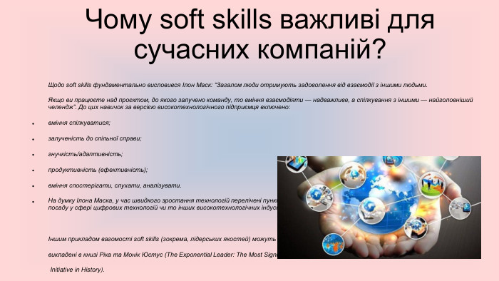  Чому soft skills важливі для сучасних компаній?Щодо soft skills фундаментально висловився Ілон Маск: “Загалом люди отримують задоволення від взаємодії з іншими людьми. Якщо ви працюєте над проєктом, до якого залучено команду, то вміння взаємодіяти — надважливе, а спілкування з іншими — найголовніший челендж”. До цих навичок за версією високотехнологічного підприємця включено:вміння спілкуватися;залученість до спільної справи;гнучкість/адаптивність;продуктивність (ефективність);вміння спостерігати, слухати, аналізувати. На думку Ілона Маска, у час швидкого зростання технологій перелічені пункти мають стати надбанням чи не кожного здобувача на будь-яку посаду у сфері цифрових технологій чи то інших високотехнологічних індустрій.Іншим прикладом вагомості soft skills (зокрема, лідерських якостей) можуть стати роздуми, викладені в книзі Ріка та Монік Юстус (The Exponential Leader: The Most Significant Leadership Initiative in History). Тут наведено статистику, що кожна друга компанія відчуває кадровий голод щодо справжніх лідерів,але водночас на американському ринку праці 3,1 трильйона доларів йде на оплату праці освічених менеджерів високого класу. Автори відстоюють позицію, що наразі важливо формувати культуру навчання лідерству та “ментальним моделям” досягнення амбітних цілей.