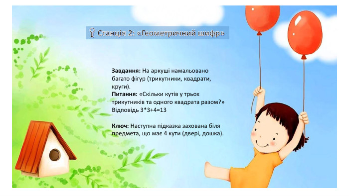 Завдання: На аркуші намальовано багато фігур (трикутники, квадрати, круги). Питання: «Скільки кутів у трьох трикутників та одного квадрата разом?» Відповідь 3*3+4=13   Ключ: Наступна підказка захована біля предмета, що має 4 кути (двері, дошка).  