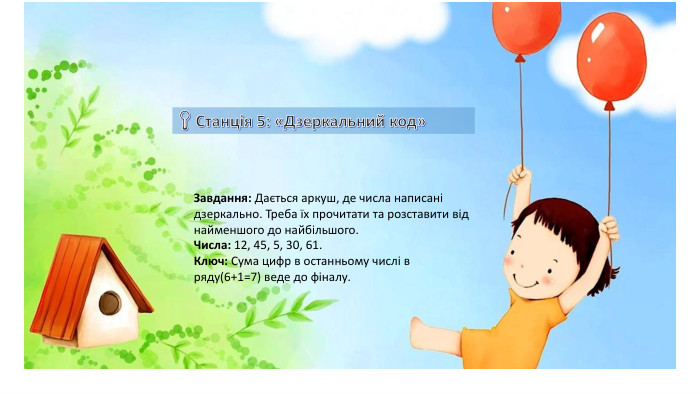 Завдання: Дається аркуш, де числа написані дзеркально. Треба їх прочитати та розставити від найменшого до найбільшого. Числа: 12, 45, 5, 30, 61. Ключ: Сума цифр в останньому числі в ряду(6+1=7) веде до фіналу. 
