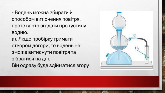 - Водень можна збирати й способом витіснення повітря, проте варто згадати про густину водню. а). Якщо пробірку тримати отвором догори, то водень не зможе витиснути повітря та зібратися на дні. Він одразу буде здійматися вгору