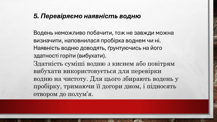 5. Перевіряємо наявність водню. Водень неможливо побачити, тож не завжди можна визначити, наповнилася пробірка воднем чи ні. Наявність водню доводять, ґрунтуючись на його здатності горіти (вибухати). Здатність суміші водню з киснем або повітрям вибухати використовується для перевірки водню на чистоту. Для цього збирають водень у пробірку, тримаючи її догори дном, і підносять отвором до полум’я. 