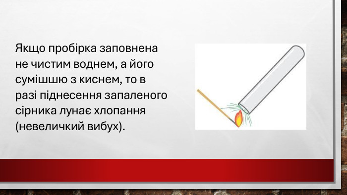 Якщо пробірка заповнена не чистим воднем, а його сумішшю з киснем, то в разі піднесення запаленого сірника лунає хлопання (невеличкий вибух).