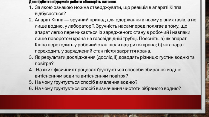 Для підбиття підсумків роботи обговоріть питання. За якою ознакою можна стверджувати, що реакція в апараті Кіппа відбувається?Апарат Кіппа — зручний прилад для одержання в ньому різних газів, а не лише водню, у лабораторії. Зручність насамперед полягає в тому, що апарат легко перемикається із зарядженого стану в робочий і навпаки лише поворотом крана на газовідвідній трубці. Поясніть: а) як апарат Кіппа переходить у робочий стан після відкриття крана; б) як апарат переходить у заряджений стан після закриття крана. Як результати дослідження (дослід ІІ) доводять різницю густин водню та повітря? На яких фізичних процесах ґрунтуються способи збирання водню витісненням води та витісненням повітря? На чому ґрунтується спосіб виявлення водню? На чому ґрунтується спосіб визначення чистоти зібраного водню?