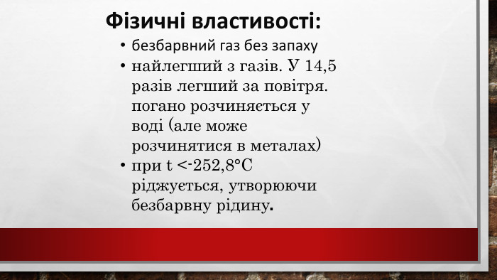  Фізичні властивості:безбарвний газ без запахунайлегший з газів. У 14,5 разів легший за повітря. погано розчиняється у воді (але може розчинятися в металах) при t <-252,8°С ріджується, утворюючи безбарвну рідину. 