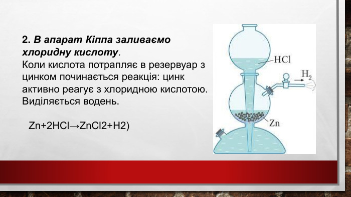 2. В апарат Кіппа заливаємо хлоридну кислоту. Коли кислота потрапляє в резервуар з цинком починається реакція: цинк активно реагує з хлоридною кислотою. Виділяється водень. Zn+2 HCl→Zn. Cl2+H2)