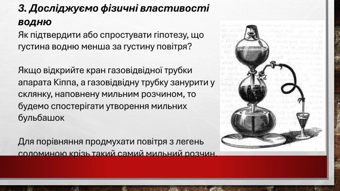 3. Досліджуємо фізичні властивості водню Як підтвердити або спростувати гіпотезу, що густина водню менша за густину повітря? Якщо відкрийте кран газовідвідної трубки апарата Кіппа, а газовідвідну трубку занурити у склянку, наповнену мильним розчином, то будемо спостерігати утворення мильних бульбашок. Для порівняння продмухати повітря з легень соломиною крізь такий самий мильний розчин. 