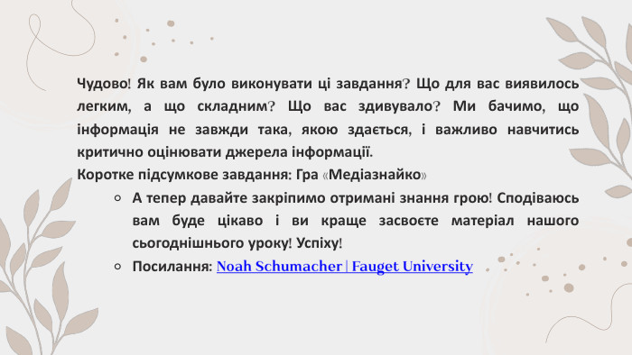 Чудово! Як вам було виконувати ці завдання? Що для вас виявилось легким, а що складним? Що вас здивувало? Ми бачимо, що інформація не завжди така, якою здається, і важливо навчитись критично оцінювати джерела інформації. Коротке підсумкове завдання: Гра «Медіазнайко»А тепер давайте закріпимо отримані знання грою! Сподіваюсь вам буде цікаво і ви краще засвоєте матеріал нашого сьогоднішнього уроку! Успіху!Посилання: Noah Schumacher | Fauget University