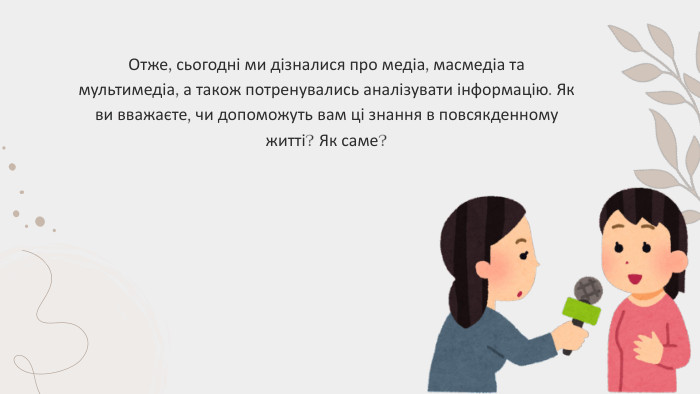 Отже, сьогодні ми дізналися про медіа, масмедіа та мультимедіа, а також потренувались аналізувати інформацію. Як ви вважаєте, чи допоможуть вам ці знання в повсякденному житті? Як саме?