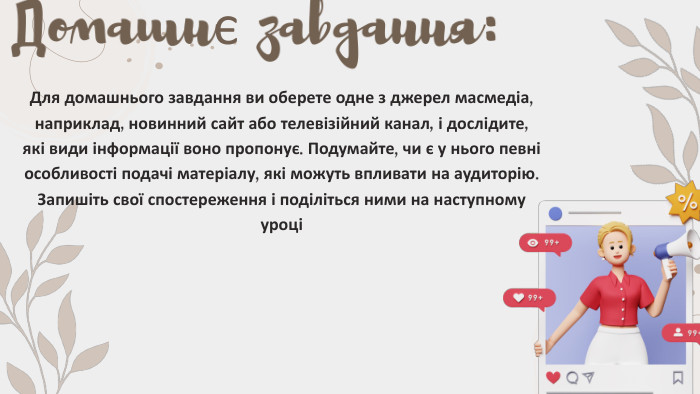 Домашнє завдання: Для домашнього завдання ви оберете одне з джерел масмедіа, наприклад, новинний сайт або телевізійний канал, і дослідите, які види інформації воно пропонує. Подумайте, чи є у нього певні особливості подачі матеріалу, які можуть впливати на аудиторію. Запишіть свої спостереження і поділіться ними на наступному уроці