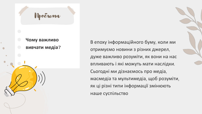 Проблема. В епоху інформаційного буму, коли ми отримуємо новини з різних джерел, дуже важливо розуміти, як вони на нас впливають і які можуть мати наслідки. Сьогодні ми дізнаємось про медіа, масмедіа та мультимедіа, щоб розуміти, як ці різні типи інформації змінюють наше суспільство. Чому важливо вивчати медіа?