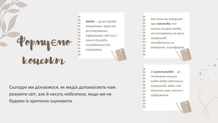 Формуємо конспкт. Медіа — це всі засоби комунікації, через які ми отримуємо інформацію: від книг і газет до радіо, телебачення та інтернету. Сьогодні ми дізнаємося, як медіа допомагають нам розуміти світ, але й несуть небезпеку, якщо ми не будемо їх критично оцінювати. Але коли ми говоримо про масмедіа, то маємо на увазі медіа, які впливають на маси, наприклад, телебачення чи інтернет-платформи. А мультимедіа — це поєднання кількох видів медіа одночасно, наприклад, відео, яке містить звук, текст і зображення.