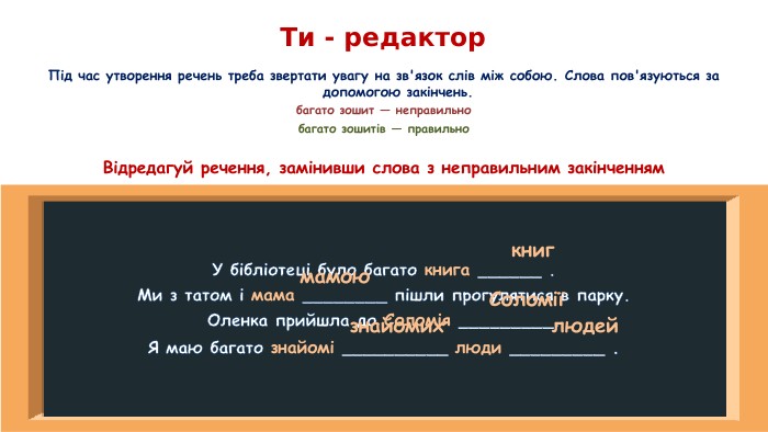 Ти - редактор. Під час утворення речень треба звертати увагу на зв'язок слів між собою. Слова пов'язуються за допомогою закінчень.багато зошит — неправильнобагато зошитів — правильно. Відредагуй речення, замінивши слова з неправильним закінченням. У бібліотеці було багато книга ______ . Ми з татом і мама ________ пішли прогулятися в парку. Оленка прийшла до Соломія _________. Я маю багато знайомі __________ люди _________ .книгмамою. Соломіїзнайомихлюдей