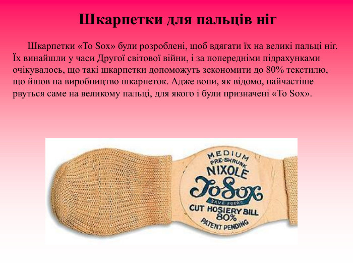 Шкарпетки для пальців ніг                Шкарпетки «To Sox» були розроблені, щоб вдягати їх на великі пальці ніг. Їх винайшли у часи Другої світової війни, і за попередніми підрахунками очікувалось, що такі шкарпетки допоможуть зекономити до 80% текстилю, що йшов на виробництво шкарпеток. Адже вони, як відомо, найчастіше рвуться саме на великому пальці, для якого і були призначені «To Sox». 