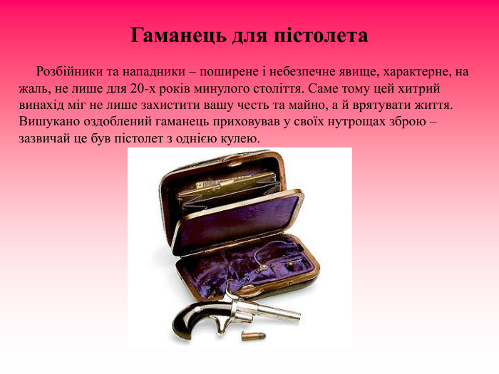 Гаманець для пістолета                Розбійники та нападники – поширене і небезпечне явище, характерне, на жаль, не лише для 20-х років минулого століття. Саме тому цей хитрий винахід міг не лише захистити вашу честь та майно, а й врятувати життя. Вишукано оздоблений гаманець приховував у своїх нутрощах зброю – зазвичай це був пістолет з однією кулею. 