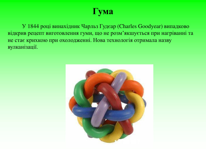 Гума                  У 1844 році винахідник Чарльз Гудєар (Charles Goodyear) випадково відкрив рецепт виготовлення гуми, що не розм’якшується при нагріванні та не стає крихкою при охолодженні. Нова технологія отримала назву вулканізації.  