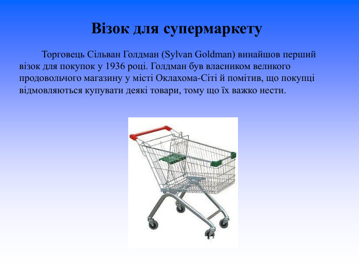 Візок для супермаркету                   Торговець Сільван Голдман (Sylvan Goldman) винайшов перший візок для покупок у 1936 році. Голдман був власником великого продовольчого магазину у місті Оклахома-Сіті й помітив, що покупці відмовляються купувати деякі товари, тому що їх важко нести.  