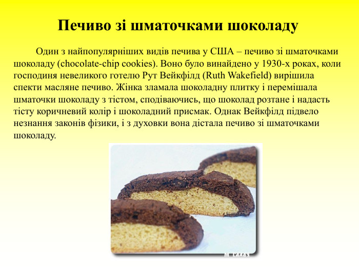 Печиво зі шматочками шоколаду                Один з найпопулярніших видів печива у США – печиво зі шматочками шоколаду (chocolate-chip cookies). Воно було винайдено у 1930-х роках, коли господиня невеликого готелю Рут Вейкфілд (Ruth Wakefield) вирішила спекти масляне печиво. Жінка зламала шоколадну плитку і перемішала шматочки шоколаду з тістом, сподіваючись, що шоколад розтане і надасть тісту коричневий колір і шоколадний присмак. Однак Вейкфілд підвело незнання законів фізики, і з духовки вона дістала печиво зі шматочками шоколаду. 