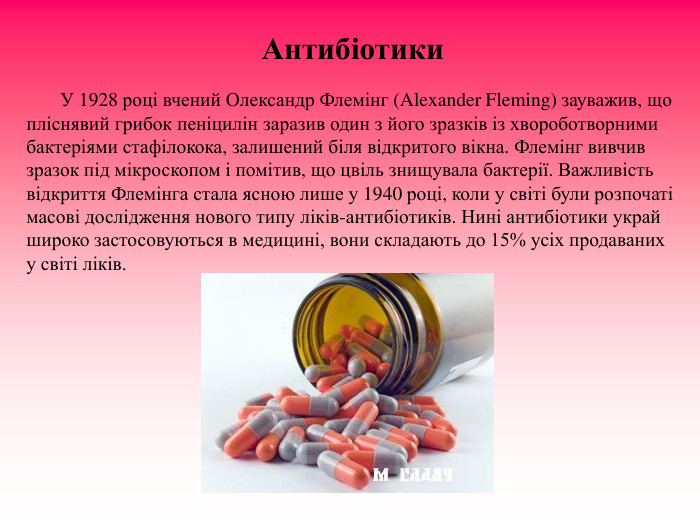 Антибіотики                 У 1928 році вчений Олександр Флемінг (Alexander Fleming) зауважив, що пліснявий грибок пеніцилін заразив один з його зразків із хвороботворними бактеріями стафілокока, залишений біля відкритого вікна. Флемінг вивчив зразок під мікроскопом і помітив, що цвіль знищувала бактерії. Важливість відкриття Флемінга стала ясною лише у 1940 році, коли у світі були розпочаті масові дослідження нового типу ліків-антибіотиків. Нині антибіотики украй широко застосовуються в медицині, вони складають до 15% усіх продаваних у світі ліків. 