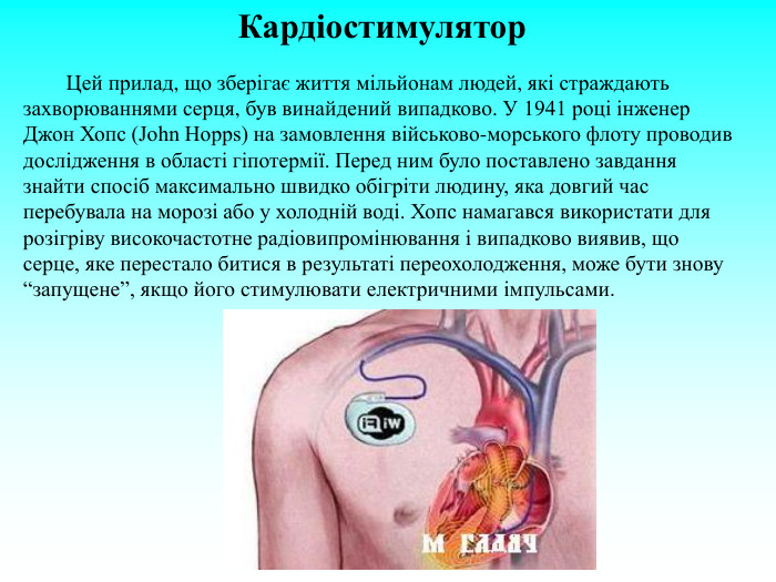 Кардіостимулятор          Цей прилад, що зберігає життя мільйонам людей, які страждають захворюваннями серця, був винайдений випадково. У 1941 році інженер Джон Хопс (John Hopps) на замовлення військово-морського флоту проводив дослідження в області гіпотермії. Перед ним було поставлено завдання знайти спосіб максимально швидко обігріти людину, яка довгий час перебувала на морозі або у холодній воді. Хопс намагався використати для розігріву високочастотне радіовипромінювання і випадково виявив, що серце, яке перестало битися в результаті переохолодження, може бути знову “запущене”, якщо його стимулювати електричними імпульсами.  