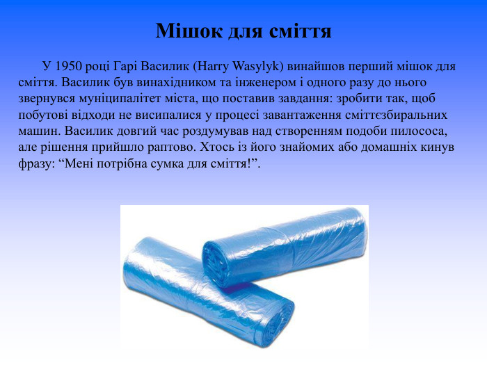 Мішок для сміття              У 1950 році Гарі Василик (Harry Wasylyk) винайшов перший мішок для сміття. Василик був винахідником та інженером і одного разу до нього звернувся муніципалітет міста, що поставив завдання: зробити так, щоб побутові відходи не висипалися у процесі завантаження сміттєзбиральних машин. Василик довгий час роздумував над створенням подоби пилососа, але рішення прийшло раптово. Хтось із його знайомих або домашніх кинув фразу: “Мені потрібна сумка для сміття!”.  