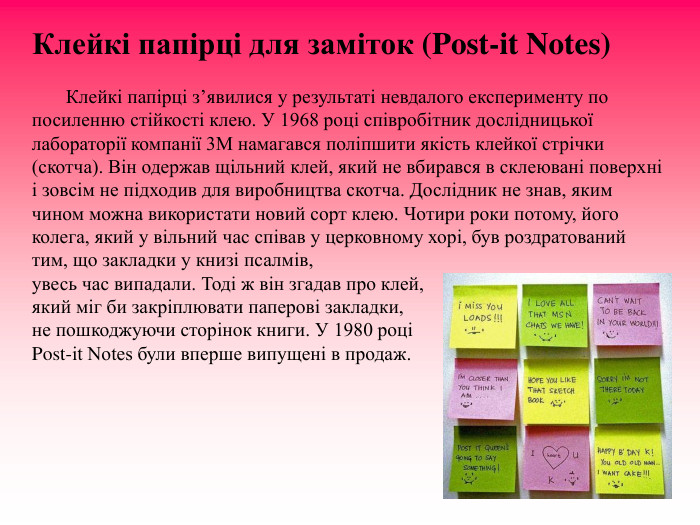 Клейкі папірці для заміток (Post-it Notes)                Клейкі папірці з’явилися у результаті невдалого експерименту по посиленню стійкості клею. У 1968 році співробітник дослідницької лабораторії компанії 3M намагався поліпшити якість клейкої стрічки (скотча). Він одержав щільний клей, який не вбирався в склеювані поверхні і зовсім не підходив для виробництва скотча. Дослідник не знав, яким чином можна використати новий сорт клею. Чотири роки потому, його колега, який у вільний час співав у церковному хорі, був роздратований тим, що закладки у книзі псалмів,  увесь час випадали. Тоді ж він згадав про клей,  який міг би закріплювати паперові закладки,  не пошкоджуючи сторінок книги. У 1980 році  Post-it Notes були вперше випущені в продаж.  