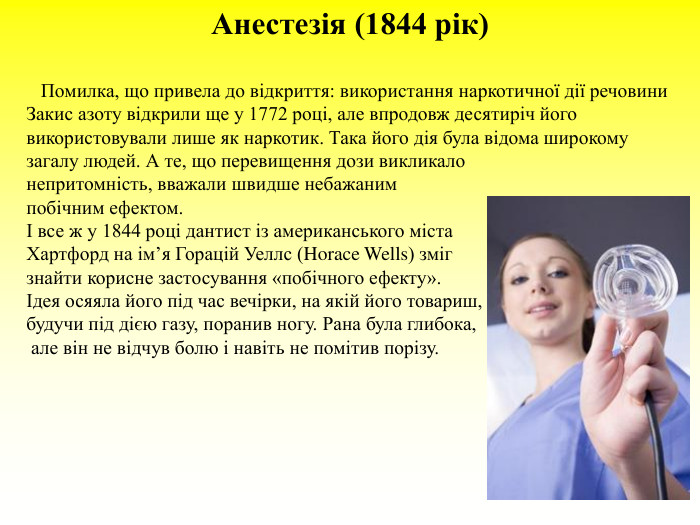 Анестезія (1844 рік)     Помилка, що привела до відкриття: використання наркотичної дії речовини  Закис азоту відкрили ще у 1772 році, але впродовж десятиріч його використовували лише як наркотик. Така його дія була відома широкому загалу людей. А те, що перевищення дози викликало  непритомність, вважали швидше небажаним  побічним ефектом.  І все ж у 1844 році дантист із американського міста  Хартфорд на ім’я Горацій Уеллс (Horace Wells) зміг  знайти корисне застосування «побічного ефекту».  Ідея осяяла його під час вечірки, на якій його товариш,  будучи під дією газу, поранив ногу. Рана була глибока,  але він не відчув болю і навіть не помітив порізу.  