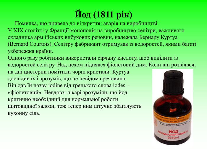 Йод (1811 рік)      Помилка, що привела до відкриття: аварія на виробництві  У ХІХ столітті у Франції монополія на виробництво селітри, важливого складника арм ійських вибухових речовин, належала Бернару Куртуа (Bernard Courtois). Селітру фабрикант отримував із водоростей, якими багаті узбережжя країни.  Одного разу робітники використали сірчану кислоту, щоб виділити із водоростей селітру. Над цехом піднявся фіолетовий дим. Коли він розвіявся, на дні цистерни помітили чорні кристали. Куртуа  дослідив їх і зрозумів, що це невідома речовина.  Він дав їй назву iodine від грецького слова iodes –  «фіолетовий». Невдовзі лікарі зрозуміли, що йод  критично необхідний для нормальної роботи  щитовидної залози, тож тепер ним штучно збагачують  кухонну сіль.  